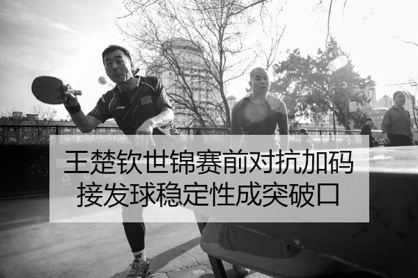 王楚钦世锦赛前对抗加码 接发球稳定性成突破口